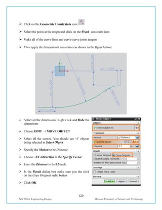 120
NX 9.0 for Engineering Design Missouri University of Science and Technology
 Click on the Geometric Constraints icon
 Select the point at the origin and click on the Fixed constraint icon
 Make all of the curve-lines and curve-curve joints tangent
 Then apply the dimensional constraints as shown in the figure below:
 Select all the dimensions. Right click and Hide the
dimensions
 Choose EDIT → MOVE OBJECT
 Select all the curves. You should see ‘4’ objects
being selected in Select Object
 Specify the Motion to be Distance
 Choose –YC-Direction in the Specify Vector
 Enter the Distance to be 0.5 inch
 In the Result dialog box make sure you the click
on the Copy Original radio button
 Click OK
 