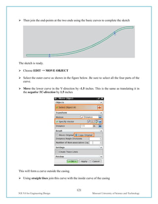 121
NX 9.0 for Engineering Design Missouri University of Science and Technology
 Then join the end-points at the two ends using the basic curves to complete the sketch
The sketch is ready.
 Choose EDIT → MOVE OBJECT
 Select the outer curve as shown in the figure below. Be sure to select all the four parts of the
curve.
 Move the lower curve in the Y-direction by -1.5 inches. This is the same as translating it in
the negative YC-direction by 1.5 inches
This will form a curve outside the casing.
 Using straight lines join this curve with the inside curve of the casing
 