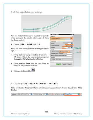 122
NX 9.0 for Engineering Design Missouri University of Science and Technology
It will form a closed chain curve as shown.
Now we will create the curve required for outside
of the casing on the smaller side which will form
the flange portion.
 Choose EDIT → MOVE OBJECT
Select the outer curve as shown in the figure on the
right.
 Move the lower curve in the XC-direction by -
0.5 inches. This is the same as translating it in
the negative XC-direction by 0.5 inches
 Using straight lines join the two lines as
shown in the figure on right side
 Click on the Finish Flag
 Click on INSERT → DESIGN FEATURE → REVOLVE
Make sure that the Selection Filter is set to Single Curve as shown below on the Selection Filter
Toolbar
 