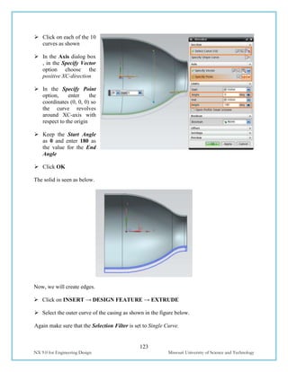 123
NX 9.0 for Engineering Design Missouri University of Science and Technology
 Click on each of the 10
curves as shown
 In the Axis dialog box
, in the Specify Vector
option choose the
positive XC-direction
 In the Specify Point
option, enter the
coordinates (0, 0, 0) so
the curve revolves
around XC-axis with
respect to the origin
 Keep the Start Angle
as 0 and enter 180 as
the value for the End
Angle
 Click OK
The solid is seen as below.
Now, we will create edges.
 Click on INSERT → DESIGN FEATURE → EXTRUDE
 Select the outer curve of the casing as shown in the figure below.
Again make sure that the Selection Filter is set to Single Curve.
 