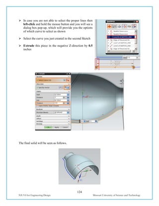 124
NX 9.0 for Engineering Design Missouri University of Science and Technology
 In case you are not able to select the proper lines then
left-click and hold the mouse button and you will see a
dialog box pop-up, which will provide you the options
of which curve to select as shown
 Select the curve you just created in the second Sketch
 Extrude this piece in the negative Z-direction by 0.5
inches
The final solid will be seen as follows.
 