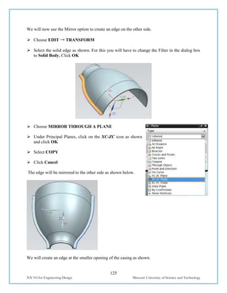 125
NX 9.0 for Engineering Design Missouri University of Science and Technology
We will now use the Mirror option to create an edge on the other side.
 Choose EDIT → TRANSFORM
 Select the solid edge as shown. For this you will have to change the Filter in the dialog box
to Solid Body. Click OK
 Choose MIRROR THROUGH A PLANE
 Under Principal Planes, click on the XC-ZC icon as shown
and click OK
 Select COPY
 Click Cancel
The edge will be mirrored to the other side as shown below.
We will create an edge at the smaller opening of the casing as shown.
 