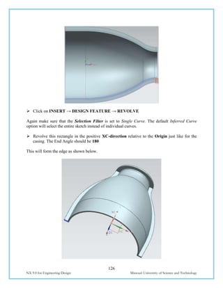 126
NX 9.0 for Engineering Design Missouri University of Science and Technology
 Click on INSERT → DESIGN FEATURE → REVOLVE
Again make sure that the Selection Filter is set to Single Curve. The default Inferred Curve
option will select the entire sketch instead of individual curves.
 Revolve this rectangle in the positive XC-direction relative to the Origin just like for the
casing. The End Angle should be 180
This will form the edge as shown below.
 