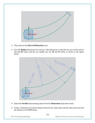 128
NX 9.0 for Engineering Design Missouri University of Science and Technology
 Then click on the Inferred Dimensions icon
 Give the Radius dimensions for each arc. Edit dimensions so that the two arcs on the end are
1.5 and 0.5 inches and the two middle arcs are 18 and 15 inches as shown in the figure
below:
 Select the Parallel dimensioning option from the Dimensions drop-down menu
 Create a dimension giving the distance between the origin point and the other point and edit
the distance to be 13.19 inches
 