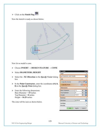 129
NX 9.0 for Engineering Design Missouri University of Science and Technology
 Click on the Finish Flag
Now the sketch is ready as shown below.
Now let us model a cone.
 Choose INSERT → DESIGN FEATURE → CONE
 Select DIAMETERS, HEIGHT
 Select the –XC-Direction in the Specify Vector dialog
box
 In the Point Constructor, enter the coordinates (14, 0,
0) in the Specify Point dialog box
 Enter the following dimensions:
Base Diameter = 15 inches
Top Diameter = 8 inches
Height = 16.25 inches
The cone will be seen as shown below.
 