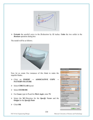 130
NX 9.0 for Engineering Design Missouri University of Science and Technology
 Extrude the aerofoil curve in the Z-direction by 12 inches. Unite the two solids in the
Boolean operation dialog box
The model will be as follows.
Now let us create five instances of this blade to make the
impeller blades.
 Click on INSERT → ASSOCIATIVE COPY →
PATTERN FEATURE
 Select CIRCULAR layout
 Select EXTRUDE
 For Count, type in 5 and for Pitch Angle, enter 72.
 Select the XC-Direction for the Specify Vector and the
Origin for the Specify Point
 Click OK
 
