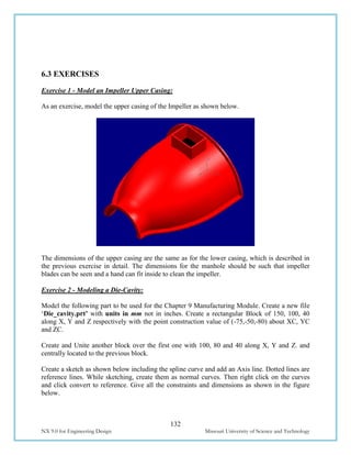 132
NX 9.0 for Engineering Design Missouri University of Science and Technology
6.3 EXERCISES
Exercise 1 - Model an Impeller Upper Casing:
As an exercise, model the upper casing of the Impeller as shown below.
The dimensions of the upper casing are the same as for the lower casing, which is described in
the previous exercise in detail. The dimensions for the manhole should be such that impeller
blades can be seen and a hand can fit inside to clean the impeller.
Exercise 2 - Modeling a Die-Cavity:
Model the following part to be used for the Chapter 9 Manufacturing Module. Create a new file
‘Die_cavity.prt’ with units in mm not in inches. Create a rectangular Block of 150, 100, 40
along X, Y and Z respectively with the point construction value of (-75,-50,-80) about XC, YC
and ZC.
Create and Unite another block over the first one with 100, 80 and 40 along X, Y and Z. and
centrally located to the previous block.
Create a sketch as shown below including the spline curve and add an Axis line. Dotted lines are
reference lines. While sketching, create them as normal curves. Then right click on the curves
and click convert to reference. Give all the constraints and dimensions as shown in the figure
below.
 