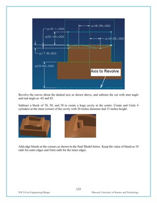 133
NX 9.0 for Engineering Design Missouri University of Science and Technology
Revolve the curves about the dashed axis as shown above, and subtract the cut with start angle
and end angle as -45 and 45.
Subtract a block of 70, 50, and 30 to create a huge cavity at the centre. Create and Unite 4
cylinders at the inner corners of the cavity with 20 inches diameter and 15 inches height.
Add edge blends at the corners as shown in the final Model below. Keep the value of blend as 10
radii for outer edges and 5mm radii for the inner edges.
 