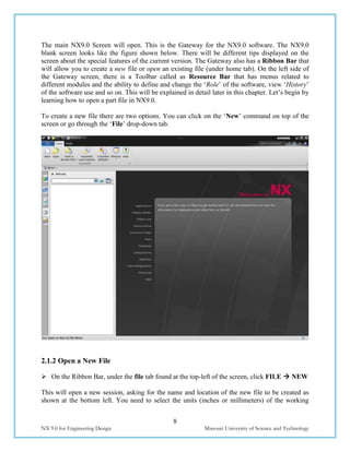 8
NX 9.0 for Engineering Design Missouri University of Science and Technology
The main NX9.0 Screen will open. This is the Gateway for the NX9.0 software. The NX9.0
blank screen looks like the figure shown below. There will be different tips displayed on the
screen about the special features of the current version. The Gateway also has a Ribbon Bar that
will allow you to create a new file or open an existing file (under home tab). On the left side of
the Gateway screen, there is a Toolbar called as Resource Bar that has menus related to
different modules and the ability to define and change the ‘Role’ of the software, view ‘History’
of the software use and so on. This will be explained in detail later in this chapter. Let’s begin by
learning how to open a part file in NX9.0.
To create a new file there are two options. You can click on the ‘New’ command on top of the
screen or go through the ‘File’ drop-down tab.
2.1.2 Open a New File
 On the Ribbon Bar, under the file tab found at the top-left of the screen, click FILE  NEW
This will open a new session, asking for the name and location of the new file to be created as
shown at the bottom left. You need to select the units (inches or millimeters) of the working
 