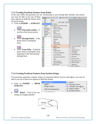 136
NX 9.0 for Engineering Design Missouri University of Science and Technology
7.1.1 Creating Freeform Features from Points
In the case where the geometry you are constructing or pre-existing data includes only points,
you may be able to use one of these
three options to build the feature from
the given points.
 Click on INSERT → SURFACE
 Four point surface - if
you have four corner points.
 Through Points – if the
points form a rectangular
array.
 From Poles - if defined
points form a rectangular array
tangential to the lines passing
through them.
7.1.2 Creating Freeform Features from Section Strings
If construction geometry contains strings of connected objects (curves and edges), you may be
able to use one of these two options to build the feature.
 Click on INSERT → MESH
SURFACE
 Ruled – Used if the two
strings are roughly parallel.
 