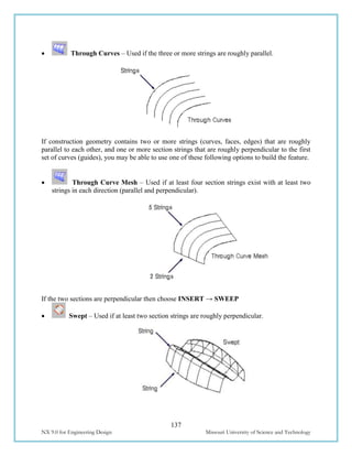 137
NX 9.0 for Engineering Design Missouri University of Science and Technology
 Through Curves – Used if the three or more strings are roughly parallel.
If construction geometry contains two or more strings (curves, faces, edges) that are roughly
parallel to each other, and one or more section strings that are roughly perpendicular to the first
set of curves (guides), you may be able to use one of these following options to build the feature.
 Through Curve Mesh – Used if at least four section strings exist with at least two
strings in each direction (parallel and perpendicular).
If the two sections are perpendicular then choose INSERT → SWEEP
 Swept – Used if at least two section strings are roughly perpendicular.
 