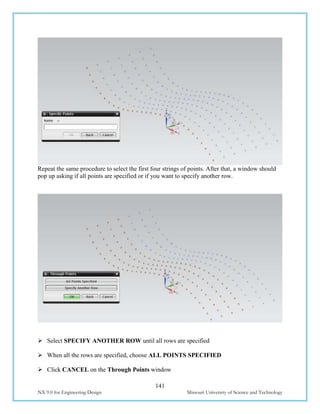141
NX 9.0 for Engineering Design Missouri University of Science and Technology
Repeat the same procedure to select the first four strings of points. After that, a window should
pop up asking if all points are specified or if you want to specify another row.
 Select SPECIFY ANOTHER ROW until all rows are specified
 When all the rows are specified, choose ALL POINTS SPECIFIED
 Click CANCEL on the Through Points window
 
