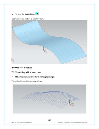 142
NX 9.0 for Engineering Design Missouri University of Science and Technology
 Click on the Shaded icon
You will see the surface as shown below.
Do NOT save these files.
7.2.2 Modeling with a point cloud
 OPEN the file named freeform_throughcloud.prt
The point cloud will be seen as follows.
 