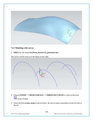144
NX 9.0 for Engineering Design Missouri University of Science and Technology
7.2.3 Modeling with curves
 OPEN the file named freeform_thrucurves_parameter.prt
The curves will be seen as in the figure on the right.
 Choose INSERT → MESH SURFACE → THROUGH CURVES or click on this Icon
on the Toolbar
 Select the first section string as shown below. Be sure to select somewhere on the left side of
the arc.
 