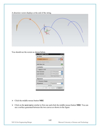 145
NX 9.0 for Engineering Design Missouri University of Science and Technology
A direction vector displays at the end of the string.
You should see the screen as shown below.
 Click the middle mouse button MB2
 Click on the next curve similar to first one and click the middle mouse button MB2. You can
see a surface generated between the two curves as shown in the figure
 