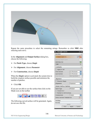 146
NX 9.0 for Engineering Design Missouri University of Science and Technology
Repeat the same procedure to select the remaining strings. Remember to click MB2 after
selecting each curve.
In the Alignment and Output Surface dialog box,
choose the following:
 For Patch Type, choose Single
 For Alignment, choose Parameter
 For Construction, choose Simple
When the Simple option is activated, the system tries to
build the simplest surface possible and minimize the
number of patches.
 Click OK
If you are not able to see the surface then click on the
Shade icon on the toolbar
The following curved surface will be generated. Again,
do not save the file.
 
