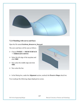 147
NX 9.0 for Engineering Design Missouri University of Science and Technology
7.2.4 Modeling with curves and faces
Open the file named freeform_thrucurves_faces.prt
The curve and faces will be seen as follows.
 Choose INSERT → MESH SURFACE
→ THROUGH CURVES
 Select the left edge of the top plane and
click MB2
 Now select the middle edge and click
MB2
 Now select the line
 In the Dialog box, under the Alignment section, uncheck the Preserve Shape check box
You would get the following shape displayed on screen.
 