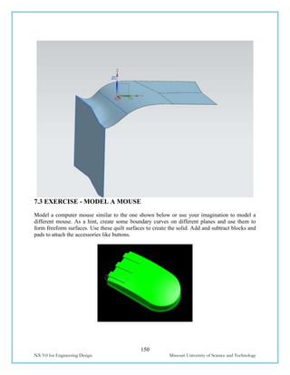 150
NX 9.0 for Engineering Design Missouri University of Science and Technology
7.3 EXERCISE - MODEL A MOUSE
Model a computer mouse similar to the one shown below or use your imagination to model a
different mouse. As a hint, create some boundary curves on different planes and use them to
form freeform surfaces. Use these quilt surfaces to create the solid. Add and subtract blocks and
pads to attach the accessories like buttons.
 