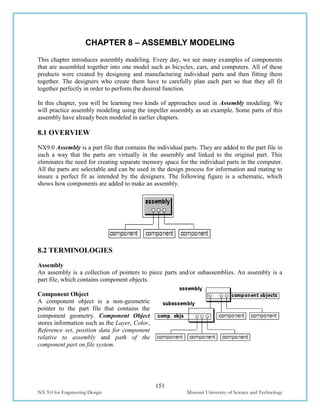 151
NX 9.0 for Engineering Design Missouri University of Science and Technology
CHAPTER 8 – ASSEMBLY MODELING
This chapter introduces assembly modeling. Every day, we see many examples of components
that are assembled together into one model such as bicycles, cars, and computers. All of these
products were created by designing and manufacturing individual parts and then fitting them
together. The designers who create them have to carefully plan each part so that they all fit
together perfectly in order to perform the desired function.
In this chapter, you will be learning two kinds of approaches used in Assembly modeling. We
will practice assembly modeling using the impeller assembly as an example. Some parts of this
assembly have already been modeled in earlier chapters.
8.1 OVERVIEW
NX9.0 Assembly is a part file that contains the individual parts. They are added to the part file in
such a way that the parts are virtually in the assembly and linked to the original part. This
eliminates the need for creating separate memory space for the individual parts in the computer.
All the parts are selectable and can be used in the design process for information and mating to
insure a perfect fit as intended by the designers. The following figure is a schematic, which
shows how components are added to make an assembly.
8.2 TERMINOLOGIES
Assembly
An assembly is a collection of pointers to piece parts and/or subassemblies. An assembly is a
part file, which contains component objects.
Component Object
A component object is a non-geometric
pointer to the part file that contains the
component geometry. Component Object
stores information such as the Layer, Color,
Reference set, position data for component
relative to assembly and path of the
component part on file system.
 