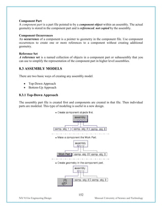 152
NX 9.0 for Engineering Design Missouri University of Science and Technology
Component Part
A component part is a part file pointed to by a component object within an assembly. The actual
geometry is stored in the component part and is referenced, not copied by the assembly.
Component Occurrences
An occurrence of a component is a pointer to geometry in the component file. Use component
occurrences to create one or more references to a component without creating additional
geometry.
Reference Set
A reference set is a named collection of objects in a component part or subassembly that you
can use to simplify the representation of the component part in higher level assemblies.
8.3 ASSEMBLY MODELS
There are two basic ways of creating any assembly model.
 Top-Down Approach
 Bottom-Up Approach
8.3.1 Top-Down Approach
The assembly part file is created first and components are created in that file. Then individual
parts are modeled. This type of modeling is useful in a new design.
 