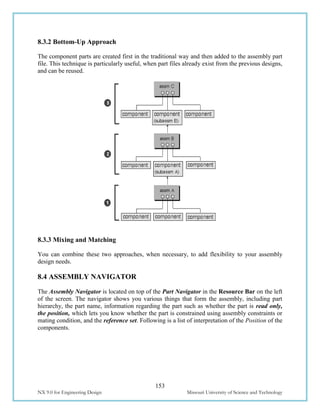 153
NX 9.0 for Engineering Design Missouri University of Science and Technology
8.3.2 Bottom-Up Approach
The component parts are created first in the traditional way and then added to the assembly part
file. This technique is particularly useful, when part files already exist from the previous designs,
and can be reused.
8.3.3 Mixing and Matching
You can combine these two approaches, when necessary, to add flexibility to your assembly
design needs.
8.4 ASSEMBLY NAVIGATOR
The Assembly Navigator is located on top of the Part Navigator in the Resource Bar on the left
of the screen. The navigator shows you various things that form the assembly, including part
hierarchy, the part name, information regarding the part such as whether the part is read only,
the position, which lets you know whether the part is constrained using assembly constraints or
mating condition, and the reference set. Following is a list of interpretation of the Position of the
components.
 