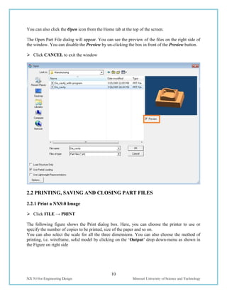 10
NX 9.0 for Engineering Design Missouri University of Science and Technology
You can also click the Open icon from the Home tab at the top of the screen.
The Open Part File dialog will appear. You can see the preview of the files on the right side of
the window. You can disable the Preview by un-clicking the box in front of the Preview button.
 Click CANCEL to exit the window
2.2 PRINTING, SAVING AND CLOSING PART FILES
2.2.1 Print a NX9.0 Image
 Click FILE → PRINT
The following figure shows the Print dialog box. Here, you can choose the printer to use or
specify the number of copies to be printed, size of the paper and so on.
You can also select the scale for all the three dimensions. You can also choose the method of
printing, i.e. wireframe, solid model by clicking on the ‘Output’ drop down-menu as shown in
the Figure on right side
 