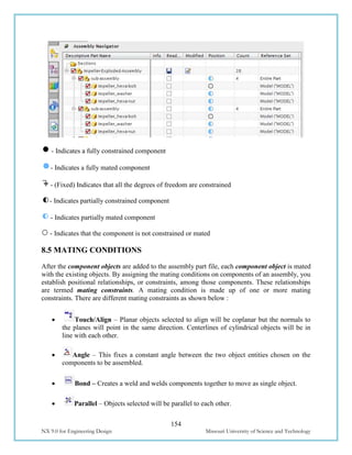 154
NX 9.0 for Engineering Design Missouri University of Science and Technology
- Indicates a fully constrained component
- Indicates a fully mated component
- (Fixed) Indicates that all the degrees of freedom are constrained
- Indicates partially constrained component
- Indicates partially mated component
- Indicates that the component is not constrained or mated
8.5 MATING CONDITIONS
After the component objects are added to the assembly part file, each component object is mated
with the existing objects. By assigning the mating conditions on components of an assembly, you
establish positional relationships, or constraints, among those components. These relationships
are termed mating constraints. A mating condition is made up of one or more mating
constraints. There are different mating constraints as shown below :
 Touch/Align – Planar objects selected to align will be coplanar but the normals to
the planes will point in the same direction. Centerlines of cylindrical objects will be in
line with each other.
 Angle – This fixes a constant angle between the two object entities chosen on the
components to be assembled.
 Bond – Creates a weld and welds components together to move as single object.
 Parallel – Objects selected will be parallel to each other.
 