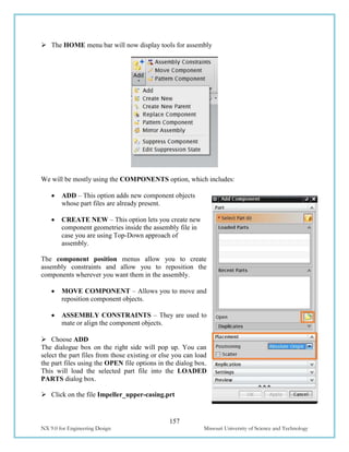 157
NX 9.0 for Engineering Design Missouri University of Science and Technology
 The HOME menu bar will now display tools for assembly
We will be mostly using the COMPONENTS option, which includes:
 ADD – This option adds new component objects
whose part files are already present.
 CREATE NEW – This option lets you create new
component geometries inside the assembly file in
case you are using Top-Down approach of
assembly.
The component position menus allow you to create
assembly constraints and allow you to reposition the
components wherever you want them in the assembly.
 MOVE COMPONENT – Allows you to move and
reposition component objects.
 ASSEMBLY CONSTRAINTS – They are used to
mate or align the component objects.
 Choose ADD
The dialogue box on the right side will pop up. You can
select the part files from those existing or else you can load
the part files using the OPEN file options in the dialog box.
This will load the selected part file into the LOADED
PARTS dialog box.
 Click on the file Impeller_upper-casing.prt
 