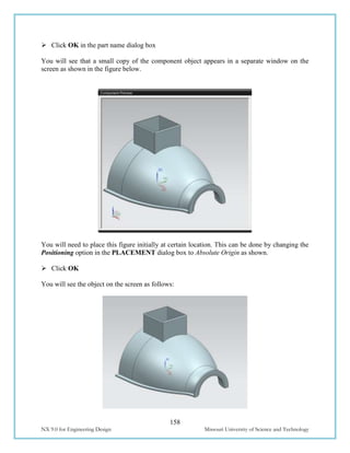 158
NX 9.0 for Engineering Design Missouri University of Science and Technology
 Click OK in the part name dialog box
You will see that a small copy of the component object appears in a separate window on the
screen as shown in the figure below.
You will need to place this figure initially at certain location. This can be done by changing the
Positioning option in the PLACEMENT dialog box to Absolute Origin as shown.
 Click OK
You will see the object on the screen as follows:
 