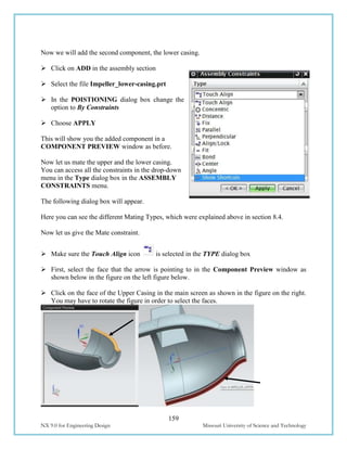 159
NX 9.0 for Engineering Design Missouri University of Science and Technology
Now we will add the second component, the lower casing.
 Click on ADD in the assembly section
 Select the file Impeller_lower-casing.prt
 In the POISTIONING dialog box change the
option to By Constraints
 Choose APPLY
This will show you the added component in a
COMPONENT PREVIEW window as before.
Now let us mate the upper and the lower casing.
You can access all the constraints in the drop-down
menu in the Type dialog box in the ASSEMBLY
CONSTRAINTS menu.
The following dialog box will appear.
Here you can see the different Mating Types, which were explained above in section 8.4.
Now let us give the Mate constraint.
 Make sure the Touch Align icon is selected in the TYPE dialog box
 First, select the face that the arrow is pointing to in the Component Preview window as
shown below in the figure on the left figure below.
 Click on the face of the Upper Casing in the main screen as shown in the figure on the right.
You may have to rotate the figure in order to select the faces.
 