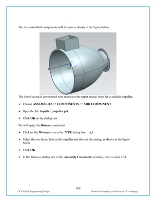 160
NX 9.0 for Engineering Design Missouri University of Science and Technology
The two assembled components will be seen as shown in the figure below.
The lower casing is constrained with respect to the upper casing. Now let us add the impeller.
 Choose ASSEMBLIES → COMPONENTS → ADD COMPONENT
 Open the file Impeller_impeller.prt
 Click OK on the dialog box
We will apply the Distance constraint.
 Click on the Distance icon in the TYPE dialog box
 Select the two faces, first on the impeller and then on the casing, as shown in the figure
below
 Click OK
 In the Distance dialog box in the Assembly Constraints window, enter a value of 3
 