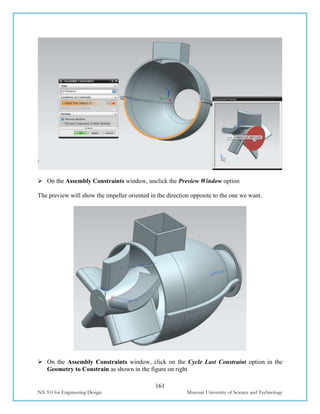 161
NX 9.0 for Engineering Design Missouri University of Science and Technology
 On the Assembly Constraints window, unclick the Preview Window option
The preview will show the impeller oriented in the direction opposite to the one we want.
 On the Assembly Constraints window, click on the Cycle Last Constraint option in the
Geometry to Constrain as shown in the figure on right
 