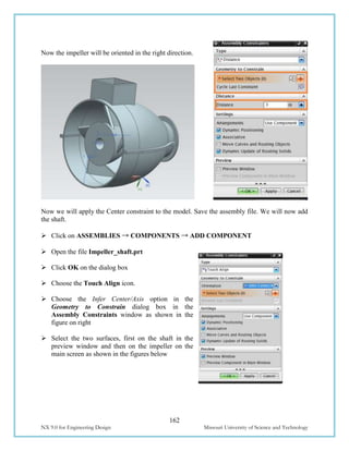 162
NX 9.0 for Engineering Design Missouri University of Science and Technology
Now the impeller will be oriented in the right direction.
Now we will apply the Center constraint to the model. Save the assembly file. We will now add
the shaft.
 Click on ASSEMBLIES → COMPONENTS → ADD COMPONENT
 Open the file Impeller_shaft.prt
 Click OK on the dialog box
 Choose the Touch Align icon.
 Choose the Infer Center/Axis option in the
Geometry to Constrain dialog box in the
Assembly Constraints window as shown in the
figure on right
 Select the two surfaces, first on the shaft in the
preview window and then on the impeller on the
main screen as shown in the figures below
 