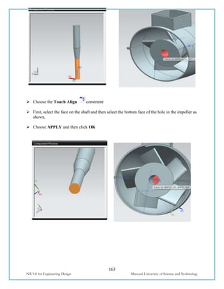 163
NX 9.0 for Engineering Design Missouri University of Science and Technology
 Choose the Touch Align constraint
 First, select the face on the shaft and then select the bottom face of the hole in the impeller as
shown.
 Choose APPLY and then click OK
 