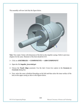 164
NX 9.0 for Engineering Design Missouri University of Science and Technology
The assembly will now look like the figure below.
Note: Now make 2 holes with dimension of the bolt on the impeller casings. Refer to previous
chapters for the same. Diameter of the hole should be 0.25.
 Click on ASSEMBLIES → COMPONENTS → ADD COMPONENT
 Open the file Impeller_hexa-bolt.prt
 Choose the Touch Align constraint. Use the Infer Center/Axis option in the Geometry to
Constrain dialog box
 First, select the outer cylindrical threading on the bolt and then select the inner surface of the
hole on the upper casing as show in the figures below.
 