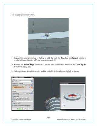 166
NX 9.0 for Engineering Design Missouri University of Science and Technology
The assembly is shown below.
 Repeat the same procedure as before to add the part file Impeller_washer.prt [create a
washer of inner diameter 0.25 and outer diameter 0.75]
 Choose the Touch Align constraint. Use the Infer Center/Axis option in the Geometry to
Constrain dialog box
 Select the inner face of the washer and the cylindrical threading on the bolt as shown
 