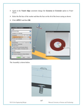 167
NX 9.0 for Engineering Design Missouri University of Science and Technology
 Again in the Touch Align constraint change the Geometry to Constrain option to Prefer
Touch
 Select the flat face of the washer and then the face on the rib of the lower casing as shown
 Click APPLY and then OK
The Assembly is shown below.
 
