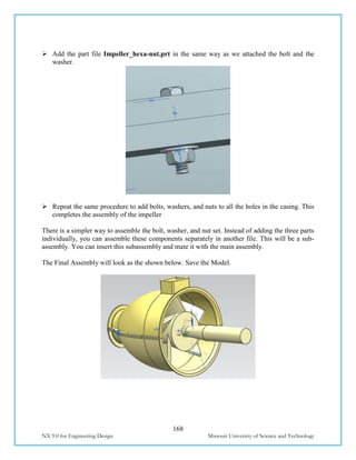 168
NX 9.0 for Engineering Design Missouri University of Science and Technology
 Add the part file Impeller_hexa-nut.prt in the same way as we attached the bolt and the
washer.
 Repeat the same procedure to add bolts, washers, and nuts to all the holes in the casing. This
completes the assembly of the impeller
There is a simpler way to assemble the bolt, washer, and nut set. Instead of adding the three parts
individually, you can assemble these components separately in another file. This will be a sub-
assembly. You can insert this subassembly and mate it with the main assembly.
The Final Assembly will look as the shown below. Save the Model.
 