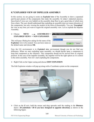 169
NX 9.0 for Engineering Design Missouri University of Science and Technology
8.7 EXPLODED VIEW OF IMPELLER ASSEMBLY
In this section, we are going to create an Exploded view of the Assembly to show a separated
part-by-part picture of the components that make the assembly. In today’s industrial practice,
these kind of views are very helpful on the assembly shop floor to get a good idea of which item
fixes where. The user should understand that exploding an assembly does not mean relocation of
the components, but only viewing the models in the form of disassembly. You can ‘Unexplode’
the view at any time you want to regain the original assembly view. Let us explode the Impeller
Assembly.
 Choose MENU ASSEMBLIES→
EXPLODED VIEWS → NEW EXPLOSION
This will pop a Dialog box asking for the name of the
Explosion view to be created. You can leave name as
the default name and choose OK
Now the UG environment is in Exploded view environment though you do not find any
difference. When we start exploding some assembly, we should decide upon a component to
keep that component as the reference. This component should not be moved from its original
position. In the case of the impeller assembly, the impeller will be the right option as it is central
to the entire assembly. Now let’s start exploding the components.
 Right Click on the Upper casing and choose EDIT EXPLOSION
The Edit Explosion window will pop up along with a Coordinate system on the component.
 Click on the Z axis; hold the mouse and drag upwards until the reading in the Distance
shows -20 [substitute +20 if you have designed in opposite direction] as shown in the
following figure.
 