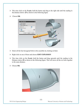 171
NX 9.0 for Engineering Design Missouri University of Science and Technology
 This time click on the X-axis; hold the button and drag to the right side until the reading in
the distance shows -25 as shown in the following figure
 Choose OK
 Select all the four hexagonal bolts in the assembly by clicking on them
 Right click on one of them and choose EDIT EXPLOSION
 This time click on the Z-axis; hold the button and drag upwards until the reading in the
Distance shows 25 as shown in the following figure. This will move all the six bolts together
to the same distance.
 Choose OK
 