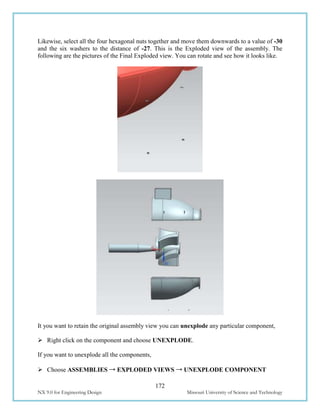 172
NX 9.0 for Engineering Design Missouri University of Science and Technology
Likewise, select all the four hexagonal nuts together and move them downwards to a value of -30
and the six washers to the distance of -27. This is the Exploded view of the assembly. The
following are the pictures of the Final Exploded view. You can rotate and see how it looks like.
It you want to retain the original assembly view you can unexplode any particular component,
 Right click on the component and choose UNEXPLODE.
If you want to unexplode all the components,
 Choose ASSEMBLIES → EXPLODED VIEWS → UNEXPLODE COMPONENT
 