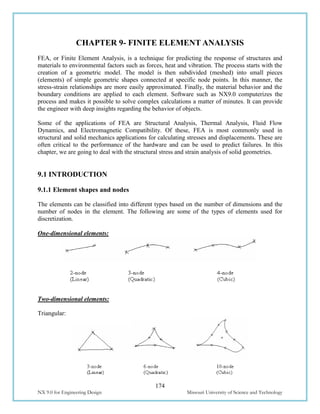 174
NX 9.0 for Engineering Design Missouri University of Science and Technology
CHAPTER 9- FINITE ELEMENT ANALYSIS
FEA, or Finite Element Analysis, is a technique for predicting the response of structures and
materials to environmental factors such as forces, heat and vibration. The process starts with the
creation of a geometric model. The model is then subdivided (meshed) into small pieces
(elements) of simple geometric shapes connected at specific node points. In this manner, the
stress-strain relationships are more easily approximated. Finally, the material behavior and the
boundary conditions are applied to each element. Software such as NX9.0 computerizes the
process and makes it possible to solve complex calculations a matter of minutes. It can provide
the engineer with deep insights regarding the behavior of objects.
Some of the applications of FEA are Structural Analysis, Thermal Analysis, Fluid Flow
Dynamics, and Electromagnetic Compatibility. Of these, FEA is most commonly used in
structural and solid mechanics applications for calculating stresses and displacements. These are
often critical to the performance of the hardware and can be used to predict failures. In this
chapter, we are going to deal with the structural stress and strain analysis of solid geometries.
9.1 INTRODUCTION
9.1.1 Element shapes and nodes
The elements can be classified into different types based on the number of dimensions and the
number of nodes in the element. The following are some of the types of elements used for
discretization.
One-dimensional elements:
Two-dimensional elements:
Triangular:
 