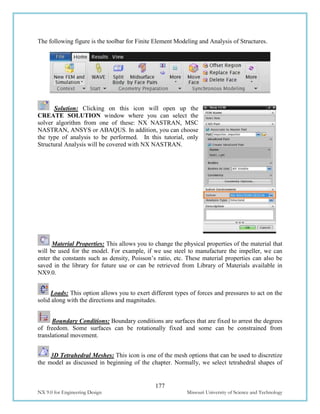 177
NX 9.0 for Engineering Design Missouri University of Science and Technology
The following figure is the toolbar for Finite Element Modeling and Analysis of Structures.
Solution: Clicking on this icon will open up the
CREATE SOLUTION window where you can select the
solver algorithm from one of these: NX NASTRAN, MSC
NASTRAN, ANSYS or ABAQUS. In addition, you can choose
the type of analysis to be performed. In this tutorial, only
Structural Analysis will be covered with NX NASTRAN.
Material Properties: This allows you to change the physical properties of the material that
will be used for the model. For example, if we use steel to manufacture the impeller, we can
enter the constants such as density, Poisson’s ratio, etc. These material properties can also be
saved in the library for future use or can be retrieved from Library of Materials available in
NX9.0.
Loads: This option allows you to exert different types of forces and pressures to act on the
solid along with the directions and magnitudes.
Boundary Conditions: Boundary conditions are surfaces that are fixed to arrest the degrees
of freedom. Some surfaces can be rotationally fixed and some can be constrained from
translational movement.
3D Tetrahedral Meshes: This icon is one of the mesh options that can be used to discretize
the model as discussed in beginning of the chapter. Normally, we select tetrahedral shapes of
 