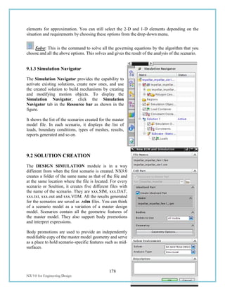 178
NX 9.0 for Engineering Design Missouri University of Science and Technology
elements for approximation. You can still select the 2-D and 1-D elements depending on the
situation and requirements by choosing these options from the drop-down menu.
Solve: This is the command to solve all the governing equations by the algorithm that you
choose and all the above options. This solves and gives the result of the analysis of the scenario.
9.1.3 Simulation Navigator
The Simulation Navigator provides the capability to
activate existing solutions, create new ones, and use
the created solution to build mechanisms by creating
and modifying motion objects. To display the
Simulation Navigator, click the Simulation
Navigator tab in the Resource bar as shown in the
figure.
It shows the list of the scenarios created for the master
model file. In each scenario, it displays the list of
loads, boundary conditions, types of meshes, results,
reports generated and so on.
9.2 SOLUTION CREATION
The DESIGN SIMULATION module is in a way
different from when the first scenario is created. NX9.0
creates a folder of the same name as that of the file and
at the same location where the file is located. For every
scenario or Soultion, it creates five different files with
the name of the scenario. They are xxx.SIM, xxx.DAT,
xxx.txt, xxx.out and xxx.VDM. All the results generated
for the scenarios are saved as .vdm files. You can think
of a scenario model as a variation of a master design
model. Scenarios contain all the geometric features of
the master model. They also support body promotions
and interpret expressions.
Body promotions are used to provide an independently
modifiable copy of the master model geometry and serve
as a place to hold scenario-specific features such as mid-
surfaces.
 