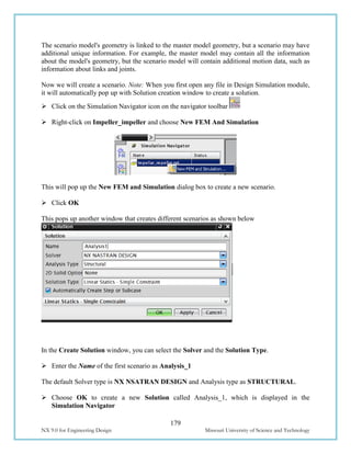 179
NX 9.0 for Engineering Design Missouri University of Science and Technology
The scenario model's geometry is linked to the master model geometry, but a scenario may have
additional unique information. For example, the master model may contain all the information
about the model's geometry, but the scenario model will contain additional motion data, such as
information about links and joints.
Now we will create a scenario. Note: When you first open any file in Design Simulation module,
it will automatically pop up with Solution creation window to create a solution.
 Click on the Simulation Navigator icon on the navigator toolbar
 Right-click on Impeller_impeller and choose New FEM And Simulation
This will pop up the New FEM and Simulation dialog box to create a new scenario.
 Click OK
This pops up another window that creates different scenarios as shown below
In the Create Solution window, you can select the Solver and the Solution Type.
 Enter the Name of the first scenario as Analysis_1
The default Solver type is NX NSATRAN DESIGN and Analysis type as STRUCTURAL.
 Choose OK to create a new Solution called Analysis_1, which is displayed in the
Simulation Navigator
 