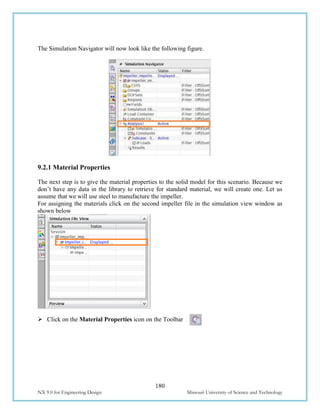 180
NX 9.0 for Engineering Design Missouri University of Science and Technology
The Simulation Navigator will now look like the following figure.
9.2.1 Material Properties
The next step is to give the material properties to the solid model for this scenario. Because we
don’t have any data in the library to retrieve for standard material, we will create one. Let us
assume that we will use steel to manufacture the impeller.
For assigning the materials click on the second impeller file in the simulation view window as
shown below
 Click on the Material Properties icon on the Toolbar
 