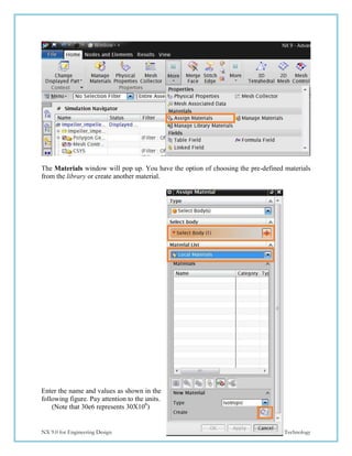 181
NX 9.0 for Engineering Design Missouri University of Science and Technology
The Materials window will pop up. You have the option of choosing the pre-defined materials
from the library or create another material.
Enter the name and values as shown in the
following figure. Pay attention to the units.
(Note that 30e6 represents 30X106
)
 