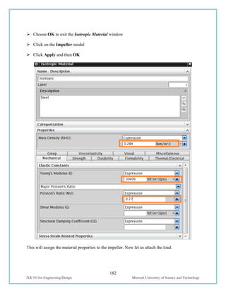 182
NX 9.0 for Engineering Design Missouri University of Science and Technology
 Choose OK to exit the Isotropic Material window
 Click on the Impeller model
 Click Apply and then OK
This will assign the material properties to the impeller. Now let us attach the load.
 