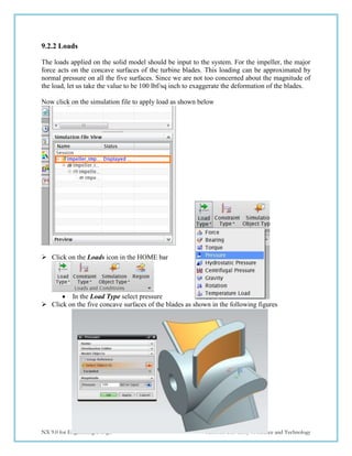 183
NX 9.0 for Engineering Design Missouri University of Science and Technology
9.2.2 Loads
The loads applied on the solid model should be input to the system. For the impeller, the major
force acts on the concave surfaces of the turbine blades. This loading can be approximated by
normal pressure on all the five surfaces. Since we are not too concerned about the magnitude of
the load, let us take the value to be 100 lbf/sq inch to exaggerate the deformation of the blades.
Now click on the simulation file to apply load as shown below
 Click on the Loads icon in the HOME bar
 In the Load Type select pressure
 Click on the five concave surfaces of the blades as shown in the following figures
 