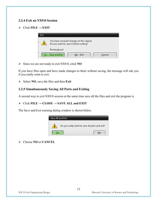 13
NX 9.0 for Engineering Design Missouri University of Science and Technology
2.2.4 Exit an NX9.0 Session
 Click FILE → EXIT
 Since we are not ready to exit NX9.0, click NO
If you have files open and have made changes to them without saving, the message will ask you
if you really want to exit.
 Select NO, save the files and then Exit
2.2.5 Simultaneously Saving All Parts and Exiting
A second way to exit NX9.0 session at the same time save all the files and exit the program is
 Click FILE → CLOSE → SAVE ALL and EXIT
The Save and Exit warning dialog window is shown below.
 Choose NO or CANCEL
 